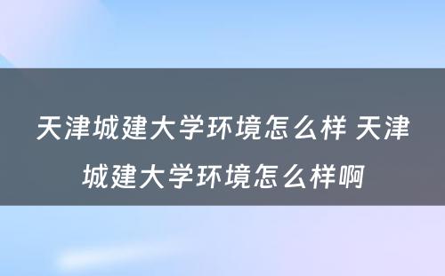 天津城建大学环境怎么样 天津城建大学环境怎么样啊