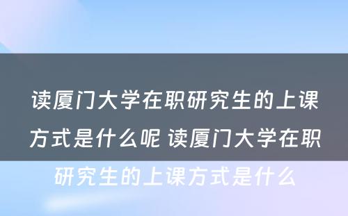 读厦门大学在职研究生的上课方式是什么呢 读厦门大学在职研究生的上课方式是什么