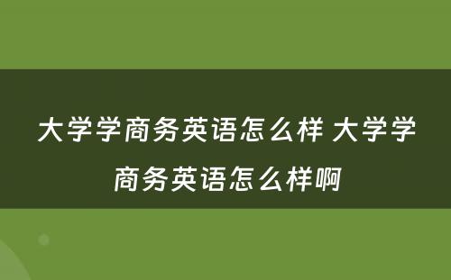 大学学商务英语怎么样 大学学商务英语怎么样啊