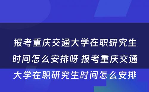 报考重庆交通大学在职研究生时间怎么安排呀 报考重庆交通大学在职研究生时间怎么安排