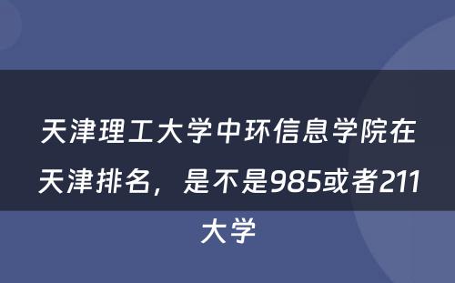 天津理工大学中环信息学院在天津排名，是不是985或者211大学