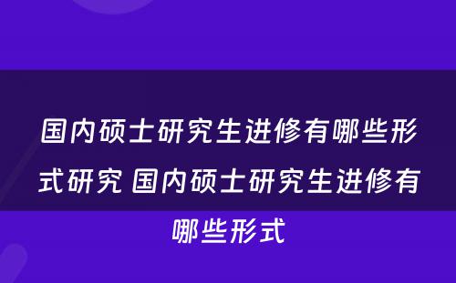 国内硕士研究生进修有哪些形式研究 国内硕士研究生进修有哪些形式