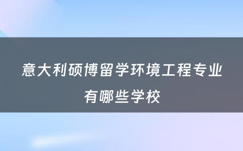 意大利硕博留学环境工程专业有哪些学校