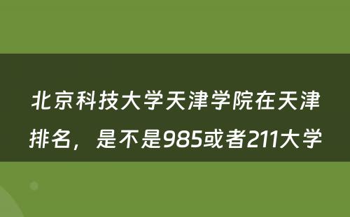 北京科技大学天津学院在天津排名，是不是985或者211大学
