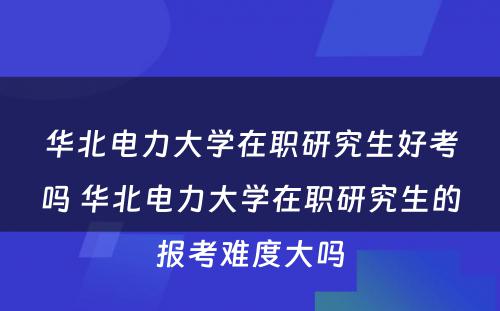 华北电力大学在职研究生好考吗 华北电力大学在职研究生的报考难度大吗