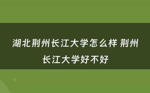 湖北荆州长江大学怎么样 荆州长江大学好不好
