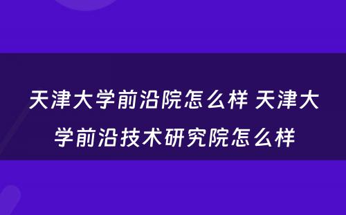 天津大学前沿院怎么样 天津大学前沿技术研究院怎么样