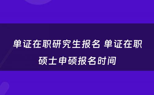 单证在职研究生报名 单证在职硕士申硕报名时间