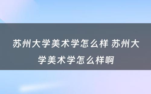 苏州大学美术学怎么样 苏州大学美术学怎么样啊