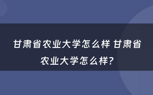 甘肃省农业大学怎么样 甘肃省农业大学怎么样?