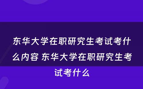 东华大学在职研究生考试考什么内容 东华大学在职研究生考试考什么