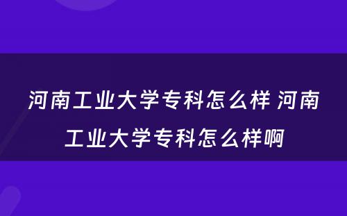 河南工业大学专科怎么样 河南工业大学专科怎么样啊