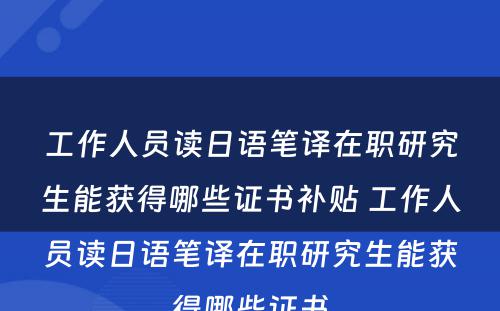 工作人员读日语笔译在职研究生能获得哪些证书补贴 工作人员读日语笔译在职研究生能获得哪些证书