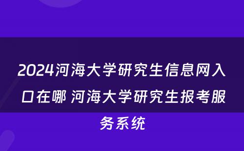 2024河海大学研究生信息网入口在哪 河海大学研究生报考服务系统