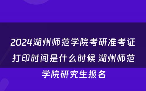 2024湖州师范学院考研准考证打印时间是什么时候 湖州师范学院研究生报名