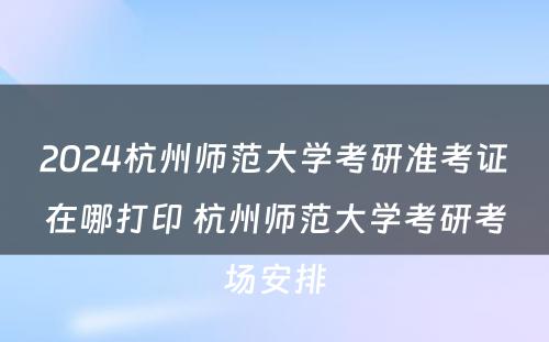 2024杭州师范大学考研准考证在哪打印 杭州师范大学考研考场安排