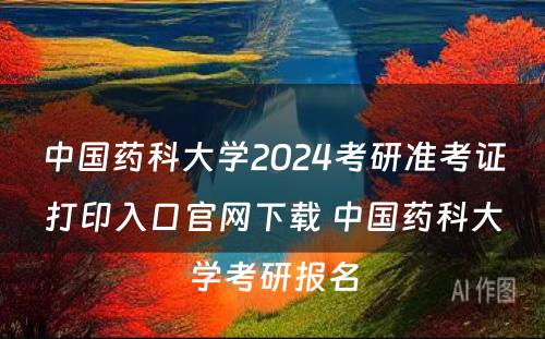 中国药科大学2024考研准考证打印入口官网下载 中国药科大学考研报名