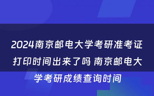 2024南京邮电大学考研准考证打印时间出来了吗 南京邮电大学考研成绩查询时间