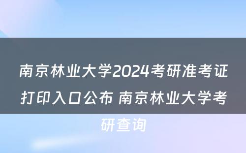 南京林业大学2024考研准考证打印入口公布 南京林业大学考研查询