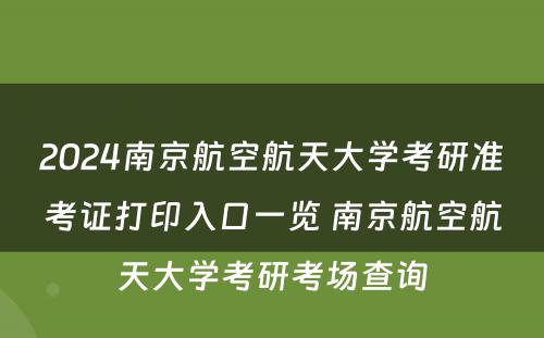 2024南京航空航天大学考研准考证打印入口一览 南京航空航天大学考研考场查询
