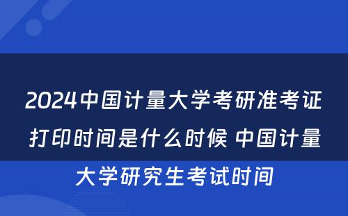 2024中国计量大学考研准考证打印时间是什么时候 中国计量大学研究生考试时间