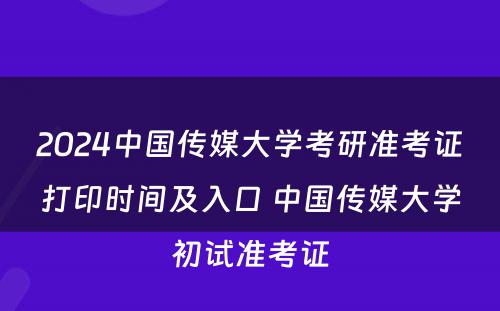 2024中国传媒大学考研准考证打印时间及入口 中国传媒大学初试准考证