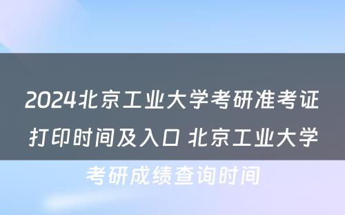 2024北京工业大学考研准考证打印时间及入口 北京工业大学考研成绩查询时间