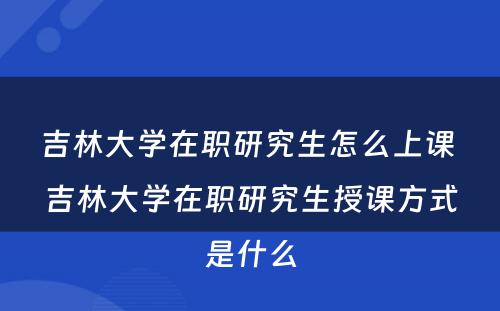 吉林大学在职研究生怎么上课 吉林大学在职研究生授课方式是什么