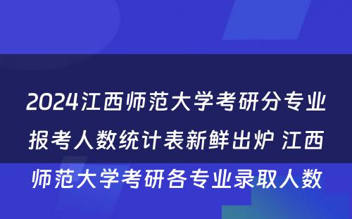 2024江西师范大学考研分专业报考人数统计表新鲜出炉 江西师范大学考研各专业录取人数
