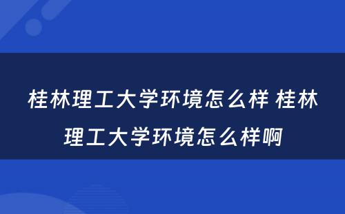 桂林理工大学环境怎么样 桂林理工大学环境怎么样啊