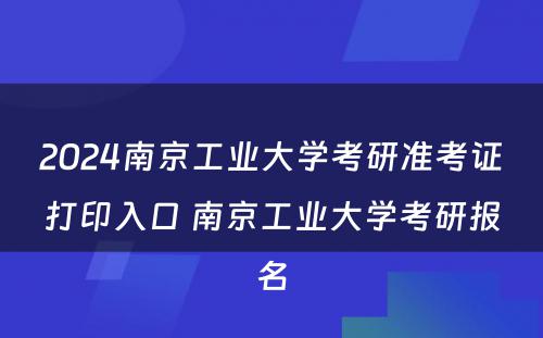 2024南京工业大学考研准考证打印入口 南京工业大学考研报名