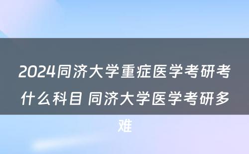 2024同济大学重症医学考研考什么科目 同济大学医学考研多难