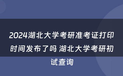 2024湖北大学考研准考证打印时间发布了吗 湖北大学考研初试查询