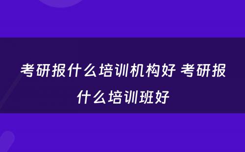 考研报什么培训机构好 考研报什么培训班好