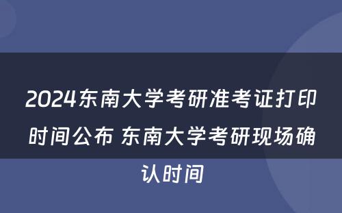 2024东南大学考研准考证打印时间公布 东南大学考研现场确认时间