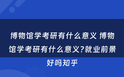 博物馆学考研有什么意义 博物馆学考研有什么意义?就业前景好吗知乎