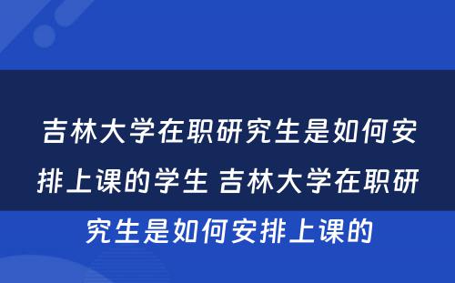 吉林大学在职研究生是如何安排上课的学生 吉林大学在职研究生是如何安排上课的