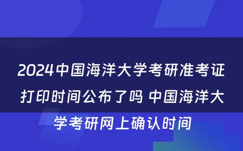 2024中国海洋大学考研准考证打印时间公布了吗 中国海洋大学考研网上确认时间