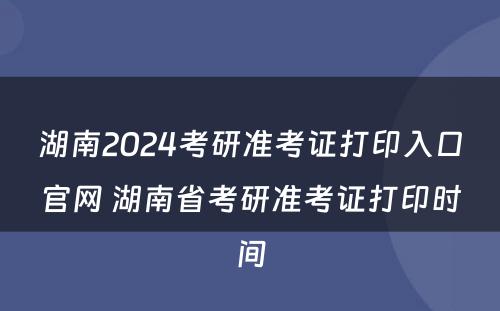 湖南2024考研准考证打印入口官网 湖南省考研准考证打印时间