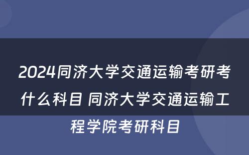 2024同济大学交通运输考研考什么科目 同济大学交通运输工程学院考研科目