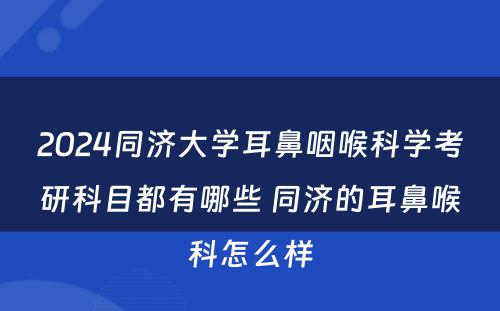 2024同济大学耳鼻咽喉科学考研科目都有哪些 同济的耳鼻喉科怎么样