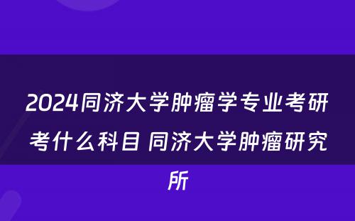 2024同济大学肿瘤学专业考研考什么科目 同济大学肿瘤研究所