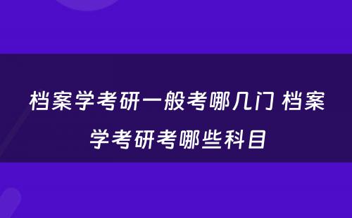 档案学考研一般考哪几门 档案学考研考哪些科目