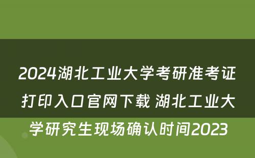 2024湖北工业大学考研准考证打印入口官网下载 湖北工业大学研究生现场确认时间2023