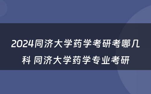 2024同济大学药学考研考哪几科 同济大学药学专业考研