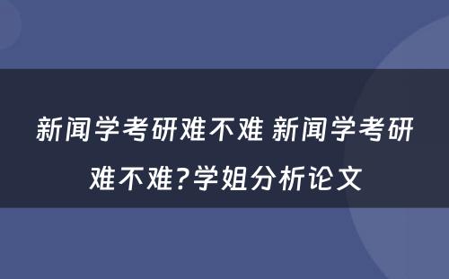 新闻学考研难不难 新闻学考研难不难?学姐分析论文
