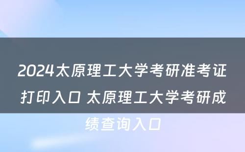 2024太原理工大学考研准考证打印入口 太原理工大学考研成绩查询入口