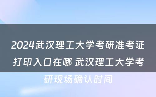 2024武汉理工大学考研准考证打印入口在哪 武汉理工大学考研现场确认时间
