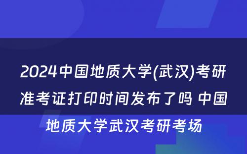 2024中国地质大学(武汉)考研准考证打印时间发布了吗 中国地质大学武汉考研考场