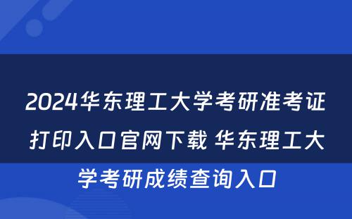 2024华东理工大学考研准考证打印入口官网下载 华东理工大学考研成绩查询入口